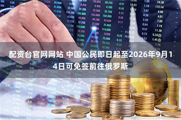 配资台官网网站 中国公民即日起至2026年9月14日可免签前往俄罗斯