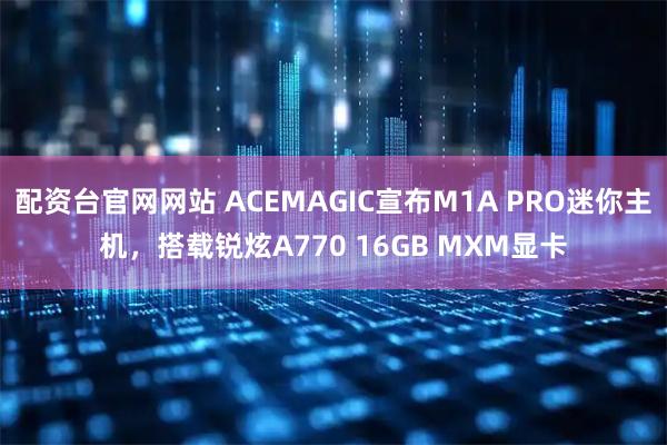 配资台官网网站 ACEMAGIC宣布M1A PRO迷你主机，搭载锐炫A770 16GB MXM显卡