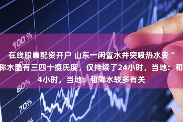 在线股票配资开户 山东一闲置水井突喷热水变“温泉”,村民称水温有三四十摄氏度,仅持续了24小时,当地:和降水较多有关