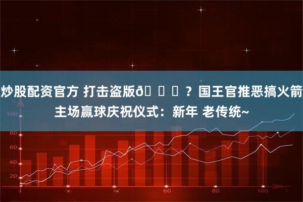 炒股配资官方 打击盗版😂？国王官推恶搞火箭主场赢球庆祝仪式：新年 老传统~