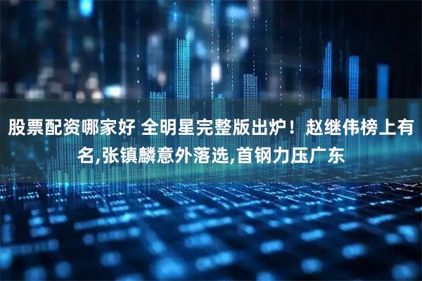 股票配资哪家好 全明星完整版出炉！赵继伟榜上有名,张镇麟意外落选,首钢力压广东