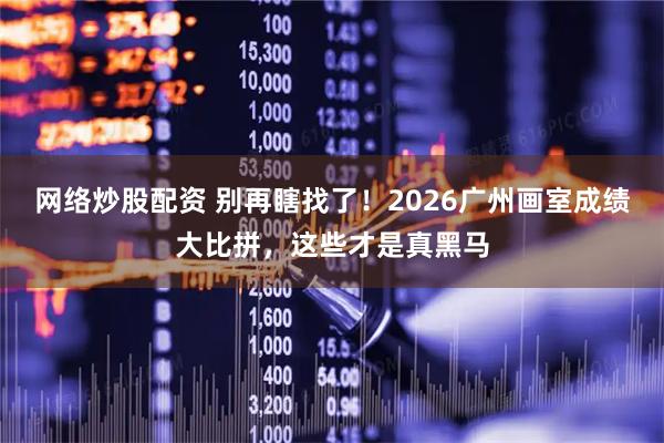 网络炒股配资 别再瞎找了！2026广州画室成绩大比拼，这些才是真黑马
