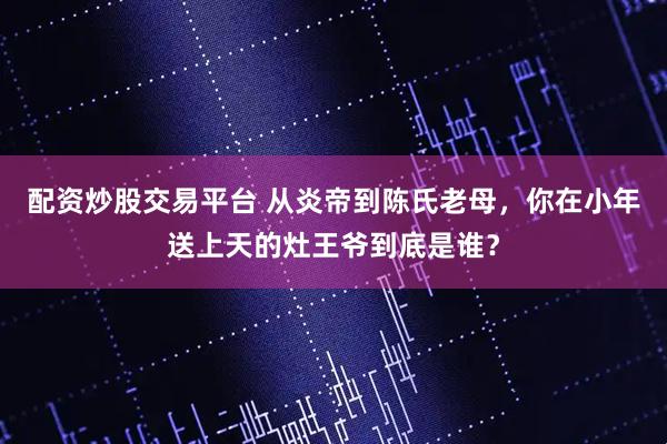 配资炒股交易平台 从炎帝到陈氏老母，你在小年送上天的灶王爷到底是谁？