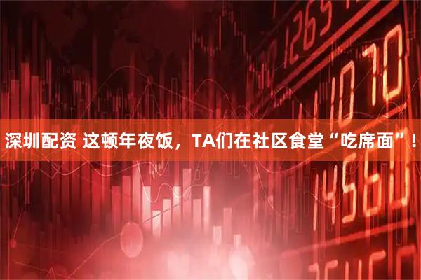 深圳配资 这顿年夜饭，TA们在社区食堂“吃席面”！