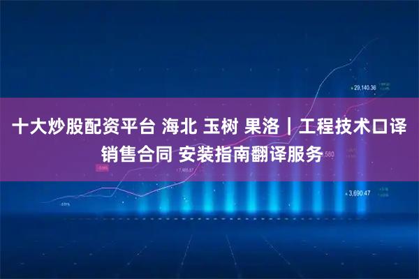 十大炒股配资平台 海北 玉树 果洛｜工程技术口译 销售合同 安装指南翻译服务