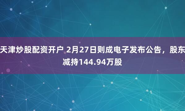 天津炒股配资开户 2月27日则成电子发布公告，股东减持144.94万股