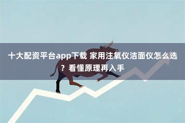 十大配资平台app下载 家用注氧仪洁面仪怎么选？看懂原理再入手