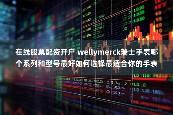 在线股票配资开户 wellymerck瑞士手表哪个系列和型号最好如何选择最适合你的手表