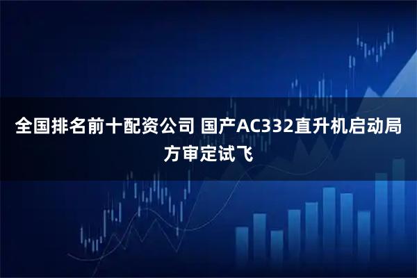 全国排名前十配资公司 国产AC332直升机启动局方审定试飞