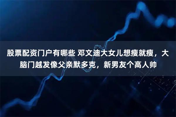 股票配资门户有哪些 邓文迪大女儿想瘦就瘦，大脑门越发像父亲默多克，新男友个高人帅