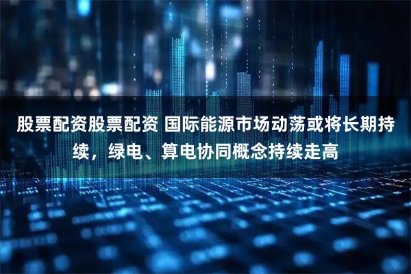 股票配资股票配资 国际能源市场动荡或将长期持续,绿电、算电协同概念持续走高