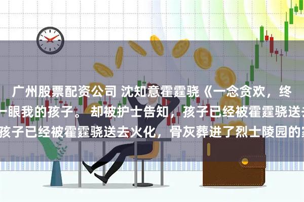 广州股票配资公司 沈知意霍霆骁《一念贪欢，终是等空》 我想最后看一眼我的孩子。 却被护士告知，孩子已经被霍霆骁送去火化，骨灰葬进了烈士陵园的家属区。