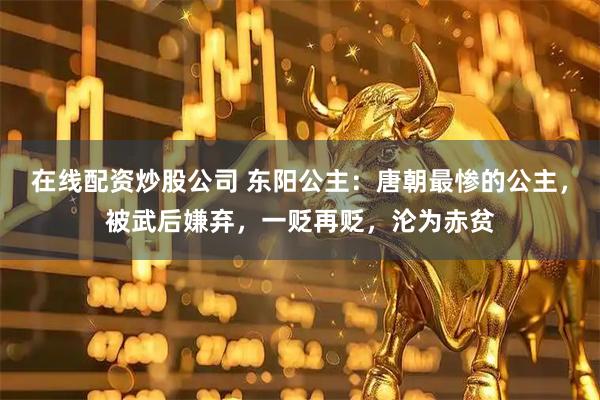 在线配资炒股公司 东阳公主:唐朝最惨的公主,被武后嫌弃,一贬再贬,沦为赤贫