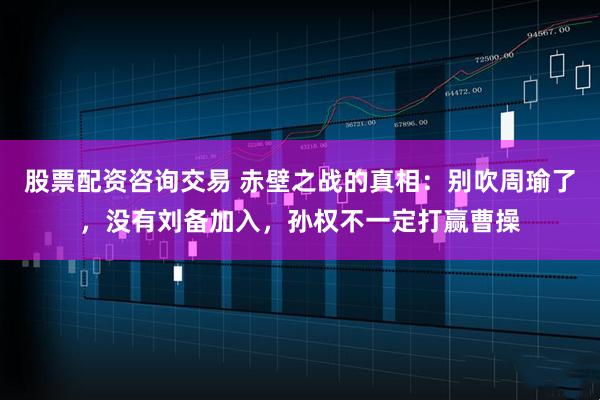股票配资咨询交易 赤壁之战的真相:别吹周瑜了,没有刘备加入,孙权不一定打赢曹操