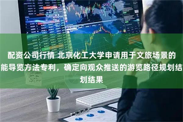配资公司行情 北京化工大学申请用于文旅场景的智能导览方法专利，确定向观众推送的游览路径规划结果