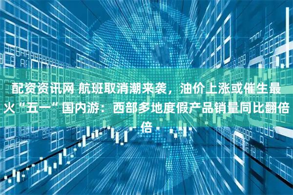 配资资讯网 航班取消潮来袭，油价上涨或催生最火“五一”国内游：西部多地度假产品销量同比翻倍