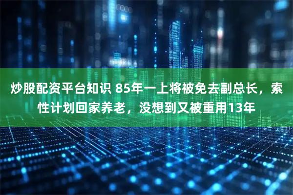 炒股配资平台知识 85年一上将被免去副总长,索性计划回家养老,没想到又被重用13年