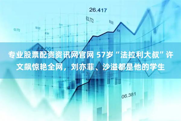 专业股票配资资讯网官网 57岁“法拉利大叔”许文飙惊艳全网，刘亦菲、沙溢都是他的学生