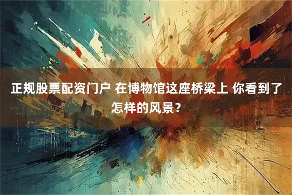 正规股票配资门户 在博物馆这座桥梁上 你看到了怎样的风景？