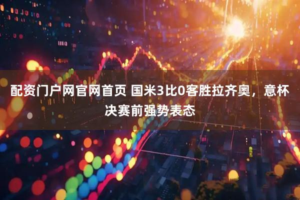 配资门户网官网首页 国米3比0客胜拉齐奥，意杯决赛前强势表态