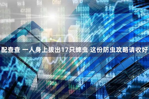 配查查 一人身上拔出17只蜱虫 这份防虫攻略请收好