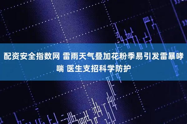 配资安全指数网 雷雨天气叠加花粉季易引发雷暴哮喘 医生支招科学防护