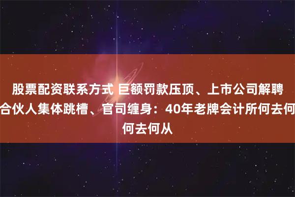 股票配资联系方式 巨额罚款压顶、上市公司解聘、合伙人集体跳槽、官司缠身：40年老牌会计所何去何从