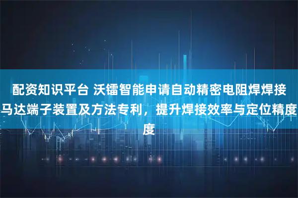 配资知识平台 沃镭智能申请自动精密电阻焊焊接马达端子装置及方法专利，提升焊接效率与定位精度
