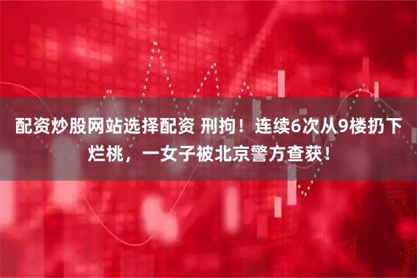 配资炒股网站选择配资 刑拘！连续6次从9楼扔下烂桃，一女子被北京警方查获！